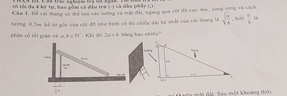 PHAN III. Cầu trác nghiệm trả lới ngàn. Th si
có tối đa 4 ký tự, bao gồm cả dấu trừ (-) và dấu phẩy (,).
Câu 1. Để cái thang có thể tựa vào tường và mặt đất, ngang qua cột đỡ cao 4m, song song và cách
tường 0,5m kể từ gốc của cột đỡ như hình vẽ thì chiều dài bé nhất của cái thang là sqrt(frac a)b , biết  a/b  là
phân số tối giản và a,b∈ N^*. Khi đó 2a+b bằng bao nhiêu?
Tường
trn mặt đất. Sau một khoảng thời