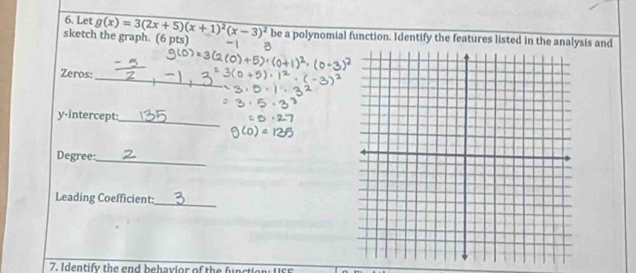 Let g(x)=3(2x+5)(x+1)^2(x-3)^2 be a polynomial function. Identify the features listed in the analysis and 
sketch the graph. (6 pts) 
_ 
Zeros: 
y-intercept: 
_ 
Degree:_ 
Leading Coefficient:_ 
7. Identify the end behavior of the function: USE