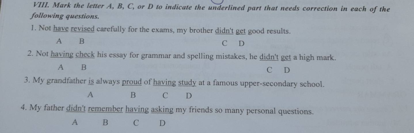 Mark the letter A, B, C, or D to indicate the underlined part that needs correction in each of the
following questions.
1. Not have revised carefully for the exams, my brother didn't get good results.
A ₹B C D
2. Not having check his essay for grammar and spelling mistakes, he didn't get a high mark.
A B
C D
3. My grandfather is always proud of having study at a famous upper-secondary school.
A
B C D
4. My father didn't remember having asking my friends so many personal questions.
A B C D