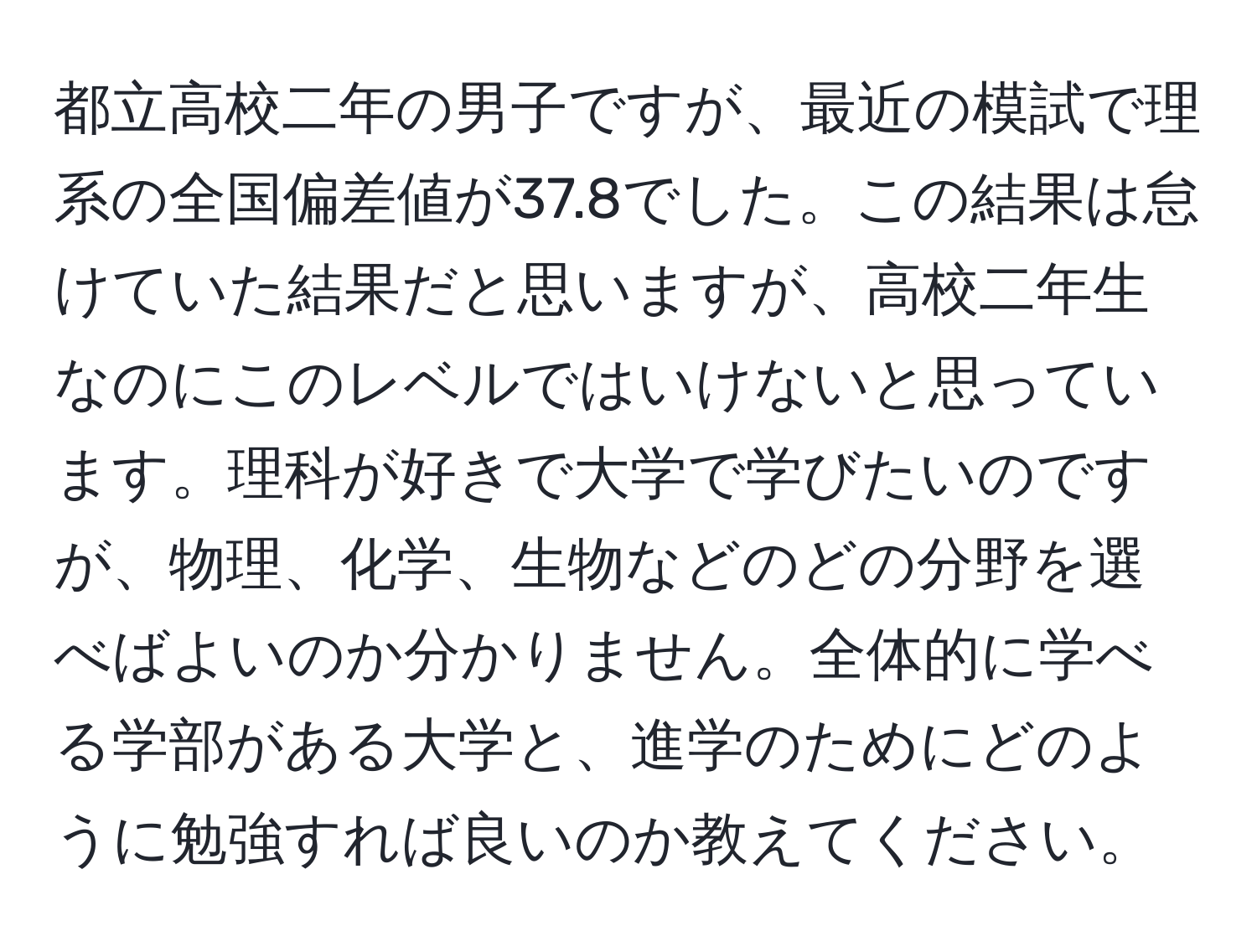 都立高校二年の男子ですが、最近の模試で理系の全国偏差値が37.8でした。この結果は怠けていた結果だと思いますが、高校二年生なのにこのレベルではいけないと思っています。理科が好きで大学で学びたいのですが、物理、化学、生物などのどの分野を選べばよいのか分かりません。全体的に学べる学部がある大学と、進学のためにどのように勉強すれば良いのか教えてください。