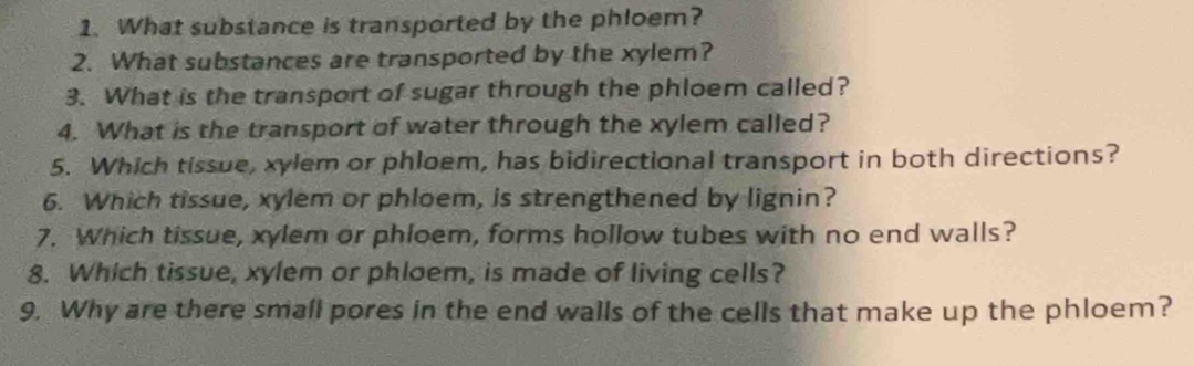 What substance is transported by the phloem? 
2. What substances are transported by the xylem? 
3. What is the transport of sugar through the phloem called? 
4. What is the transport of water through the xylem called? 
5. Which tissue, xylem or phloem, has bidirectional transport in both directions? 
6. Which tissue, xylem or phloem, is strengthened by lignin? 
7. Which tissue, xylem or phloem, forms hollow tubes with no end walls? 
8. Which tissue, xylem or phloem, is made of living cells? 
9. Why are there small pores in the end walls of the cells that make up the phloem?