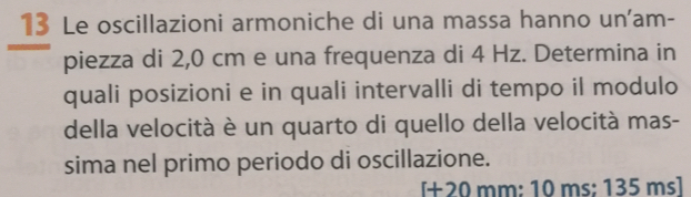 Le oscillazioni armoniche di una massa hanno un'am- 
piezza di 2,0 cm e una frequenza di 4 Hz. Determina in 
quali posizioni e in quali intervalli di tempo il modulo 
della velocità è un quarto di quello della velocità mas- 
sima nel primo periodo di oscillazione.
[+20 mm : 10 ms; 135 ms ]