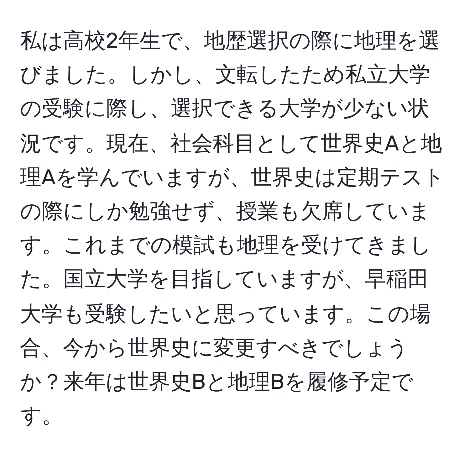 私は高校2年生で、地歴選択の際に地理を選びました。しかし、文転したため私立大学の受験に際し、選択できる大学が少ない状況です。現在、社会科目として世界史Aと地理Aを学んでいますが、世界史は定期テストの際にしか勉強せず、授業も欠席しています。これまでの模試も地理を受けてきました。国立大学を目指していますが、早稲田大学も受験したいと思っています。この場合、今から世界史に変更すべきでしょうか？来年は世界史Bと地理Bを履修予定です。