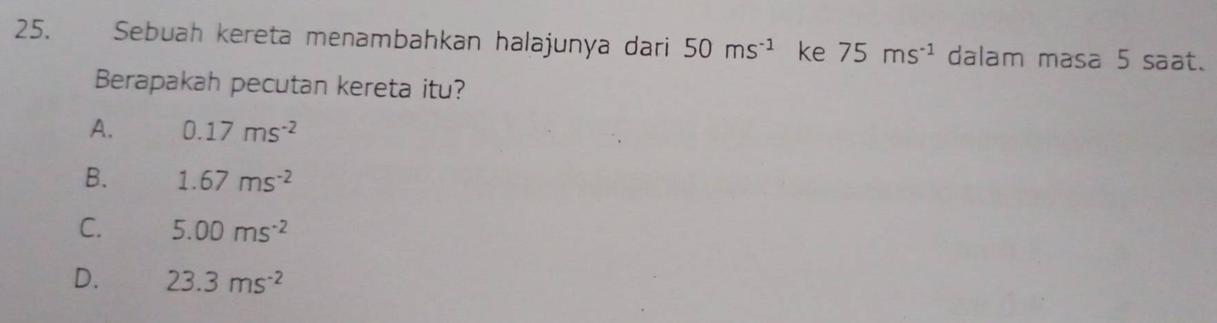 Sebuah kereta menambahkan halajunya dari 50ms^(-1) ke 75ms^(-1) dalam masa 5 saat.
Berapakah pecutan kereta itu?
A. 0.17ms^(-2)
B. 1.67ms^(-2)
C. 5.00ms^(-2)
D. 23.3ms^(-2)