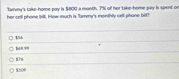 Tammy's take-home pay is $800 a month. 7% of her take-home pay is spent or
her cell phone bill. How much is Tammy's monthly cell phone bill?
$56
$69.99
$76
$109