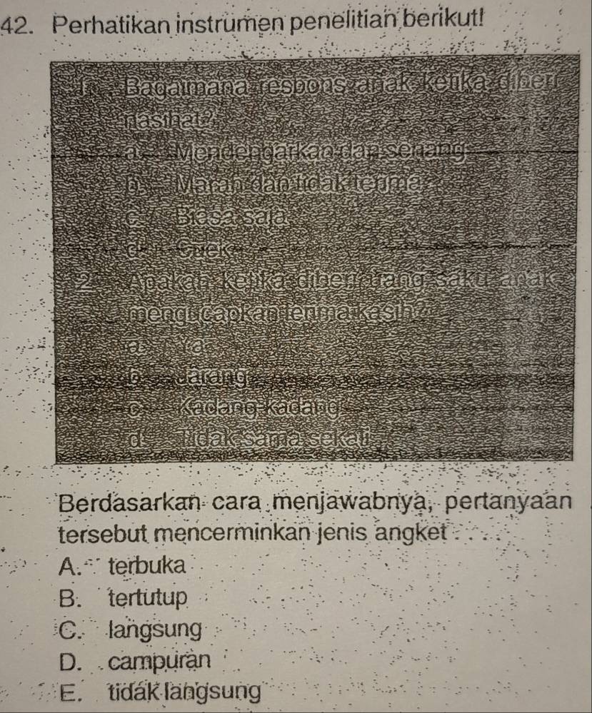 Perhatikan instrumen penelitian berikut!
Bagaimana resbons zanak ketikaždiber
nasthal
*a Wendengarkan dan senäng
Marān dan tídak tenma
C wes
G r neka
pa
betont
mengt capkan ermakasin
edidly 
#6: Kadang Kadang 
dak sama sel
Berdasarkan cara menjawabnya, pertanyaan
tersebut mencerminkan jenis angket
A.∵ terbuka
B. tertutup
C. langsun
D. campuran
E. tidak langsung