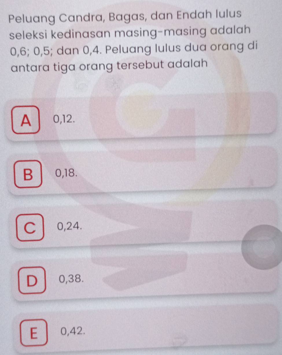 Peluang Candra, Bagas, dan Endah lulus
seleksi kedinasan masing-masing adalah
0, 6; 0, 5; dan 0, 4. Peluang lulus dua orang di
antara tiga orang tersebut adalah
A 0,12.
B 0, 18.
C 0, 24.
D 0,38.
E 0,42.