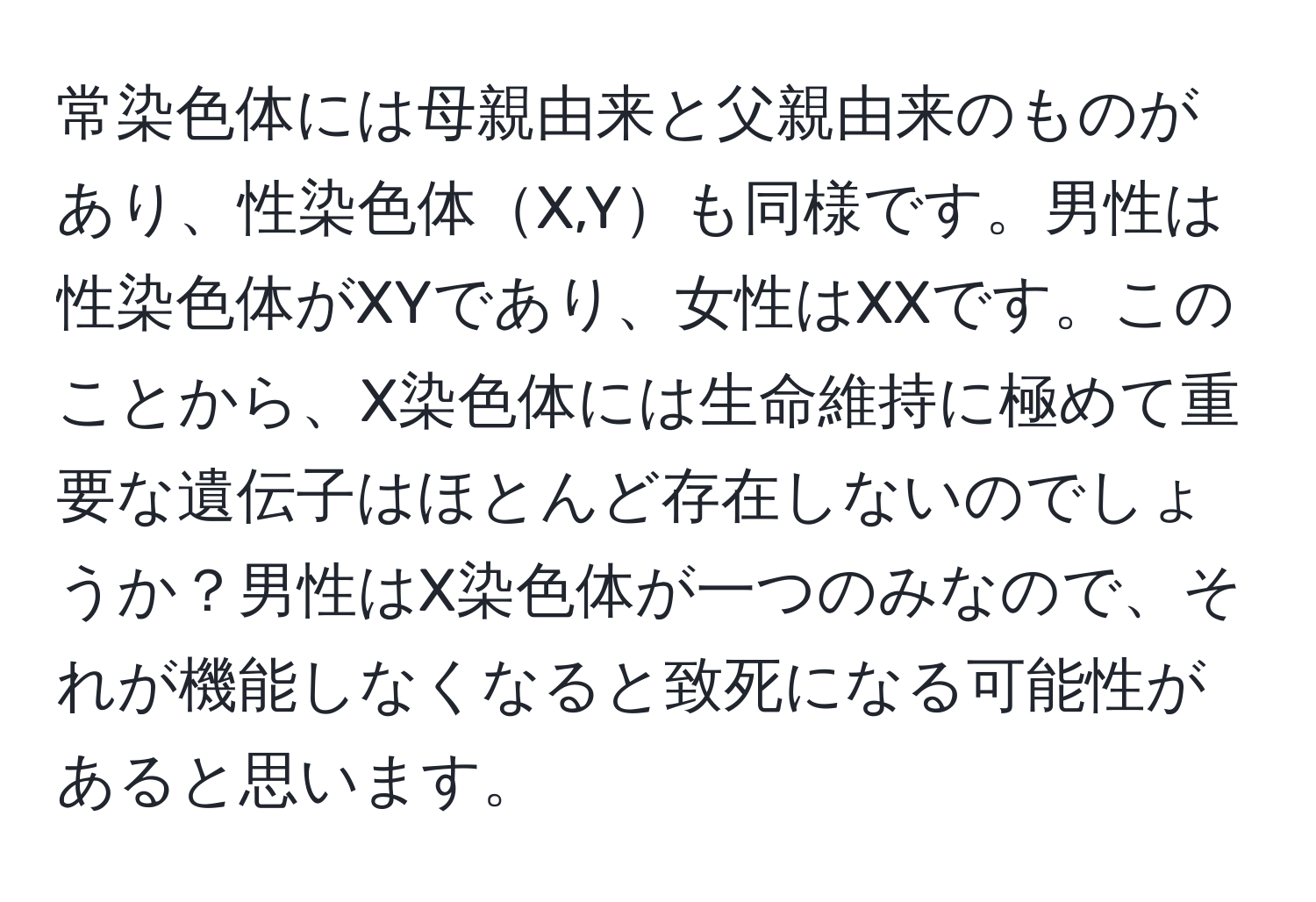 常染色体には母親由来と父親由来のものがあり、性染色体X,Yも同様です。男性は性染色体がXYであり、女性はXXです。このことから、X染色体には生命維持に極めて重要な遺伝子はほとんど存在しないのでしょうか？男性はX染色体が一つのみなので、それが機能しなくなると致死になる可能性があると思います。