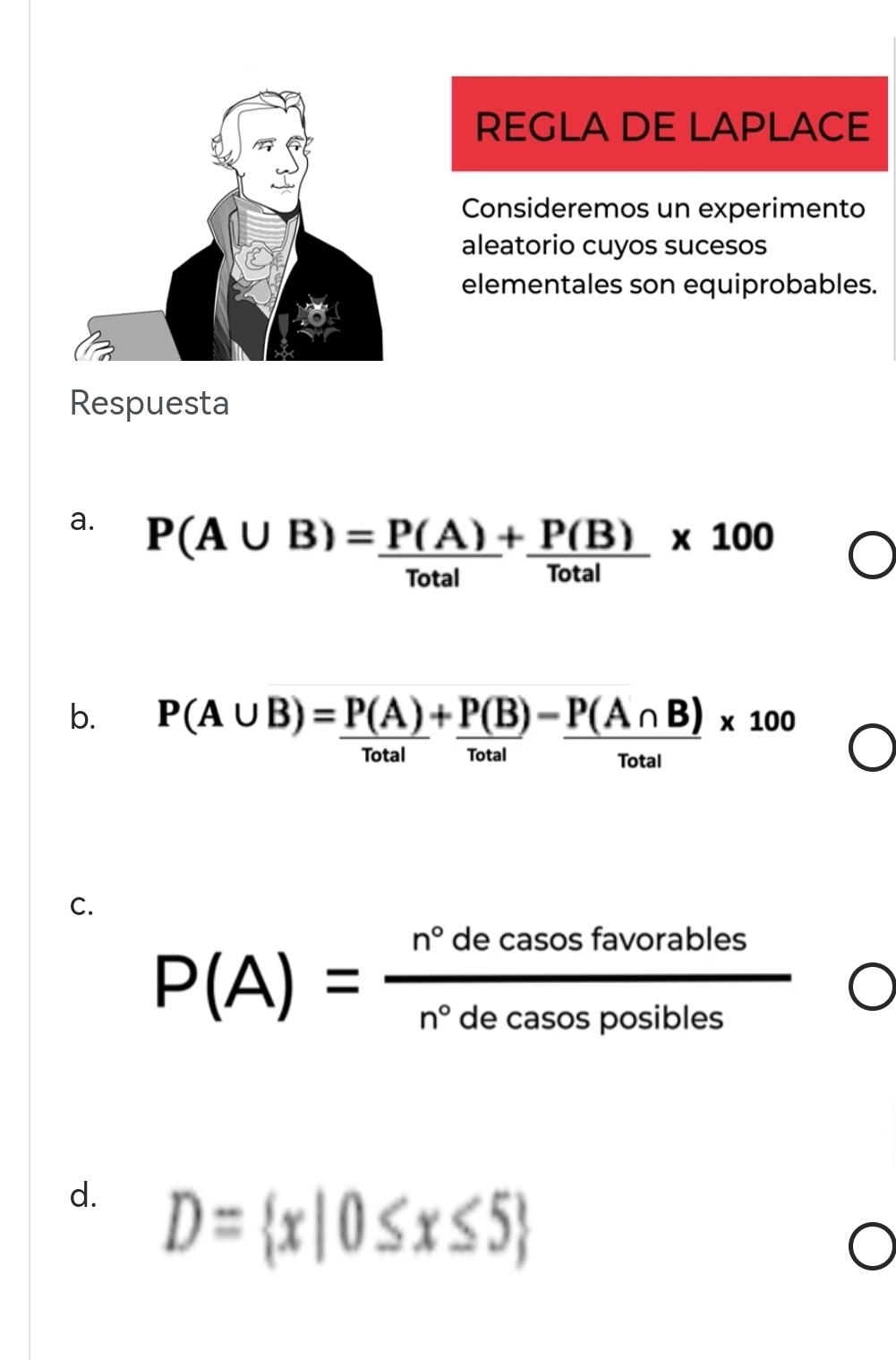 REGLA DE LAPLACE 
Consideremos un experimento 
aleatorio cuyos sucesos 
elementales son equiprobables. 
Respuesta 
a. P(A∪ B)= P(A)/Total + P(B)/Total * 100
b. P(A∪ B)= P(A)/Total + P(B)/Total -frac P(A∩ B)* 100
lotal 
C.
P(A)= n°decasosfavorables/n°decasosposibles 
d. D= x|0≤ x≤ 5