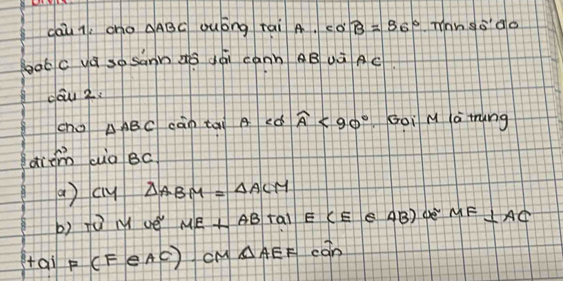 cau q; cho △ ABC Quóng rai A. cos B=96° mnn goao 
goot c yá so sann aǒ dái cánn BUà AC
dow 2. 
cho △ ABC càn tai A eó widehat A<90° Goi M à tung 
didm aio Bc
() cy △ ABM=△ ACM
b) fù M ué ME⊥ AB tal ECE e AB) ge MF ⊥ AC
HaiF(FeAC) cM △ AEF con