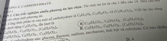 HƯƠNG 2. CARBOHYDRATE
IAN L. Câu trắc nghiệm nhiều phương án lựa chọn, Thí sinh trả lời từ câu 1 đến câu 18. Môi cau hội
£S0 1 và (C_6H_10O_5)_n. Viết lại các công
inh chỉ chọn một phương án.
này dưới dạng u 1. Công thức phân tử của một số carbohydrate là C_6H_12O_6, C_12H_22O_11
C_n(H_2O)_m lần lượt là B. C_12(H_2O)_11, C_6(H_2O)_6, [C_6(H_2O)_5]_n. 
B.
carbohydrate sau: glucose, fructose, maltose, saccharose, tinh bột và cellulose. Có bao nhiêu C_5(H_2O)_11, C_6(H_2O)_6, [C_6(H_2O)_5]_n. 
4.
C_6(H_2O)_5]_a, C_6(H_2O)_6, C_12(H_2O)_11. C_6(H_2O)_6, C_12(H_2O)_11, [C_6(H_2O)_5]_n.
D. 4