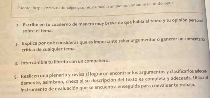 Fuente: https://www.nationalgeographic.es/medio-ambiente/contaminacion-del-agua 
2. Escribe en tu cuaderno de manera muy breve de qué habla el texto y tu opinión personal 
sobre el tema. 
3. Explica por qué consideras que es importante saber argumentar o generar un comentario 
crítico de cualquier tema. 
4. Intercambia tu libreta con un compañero. 
5. Realicen una plenaria y revisa si lograron encontrar los argumentos y clasificarlos adecua- 
damente, asimismo, checa sí su descripción del texto es completa y adecuada. Utiliza el 
instrumento de evaluación que se encuentra enseguida para coevaluar tu trabajo.