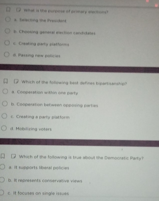 What is the purpose of primary elections?
a. Selecting the President
b. Choosing general election candidates
c. Creating party platforms
d. Passing new policies
Which of the following best defines bipartisanship?
a. Cooperation within one party
b. Cooperation between opposing parties
c. Creating a party platform
d. Mobilizing voters
Which of the following is true about the Democratic Party?
a. It supports liberal policies
b. It represents conservative views
c. It focuses on single issues