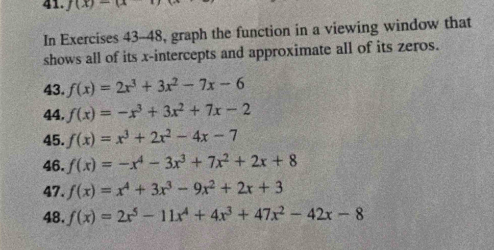 f(x)-a
In Exercises 43-48, graph the function in a viewing window that 
shows all of its x-intercepts and approximate all of its zeros. 
43. f(x)=2x^3+3x^2-7x-6
44. f(x)=-x^3+3x^2+7x-2
45. f(x)=x^3+2x^2-4x-7
46. f(x)=-x^4-3x^3+7x^2+2x+8
47. f(x)=x^4+3x^3-9x^2+2x+3
48. f(x)=2x^5-11x^4+4x^3+47x^2-42x-8