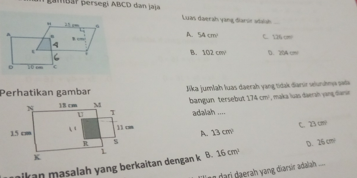 gambär persegi ABCD dan jaja
Luas daerah yang diarsir adalah ....
A. 54cm^2 C. 126cm^2
B. 102cm^2 D. 204cm^2
Perhatikan gambar Jika jumlah luas daerah yang tidak diarsir seluruhnya pada
bangun tersebut 174cm^2 , maka luas daerah yang diarsir
adalah ....
C. 23cm^2
A. 13cm^2
D. 26cm^2
nikan masalah yang berkaitan dengan k B. 16cm^2
n dari daerah yang diarsir adalah ....