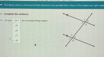 The figure shows a transversal that intersects two parallel lines. None of the angles are right angle
Complete the sentence.
∠ 4 a are corresponding angles.