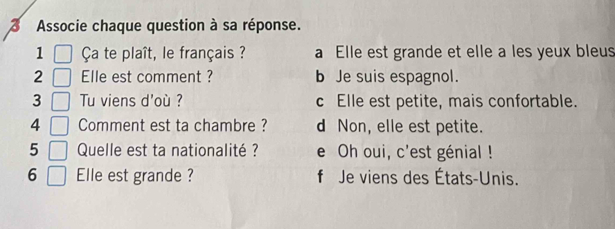 Associe chaque question à sa réponse.
1 Ça te plaît, le français ? a Elle est grande et elle a les yeux bleus
2 Elle est comment ? b Je suis espagnol.
3 Tu viens d'où ? c Elle est petite, mais confortable.
4 Comment est ta chambre ? d Non, elle est petite.
5 Quelle est ta nationalité ? e Oh oui, c'est génial !
6 Elle est grande ? f Je viens des États-Unis.