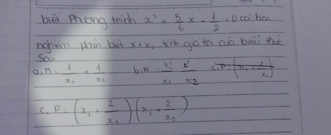 bièi phiong thinh x^2+ 5/6 x- 1/2 =0 CO hai
nahiem phan biet x_1x_2 tinh giā thi cuā bièǔi thac
Saw
a, M=frac 1x_1+frac 1x_2 b, N=frac x^2_1x_1frac x^2_1x_2
C. P=(x_1+frac 2x_1)(x_2+frac 2x_2)