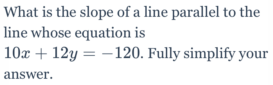 What is the slope of a line parallel to the 
line whose equation is
10x+12y=-120. Fully simplify your 
answer.