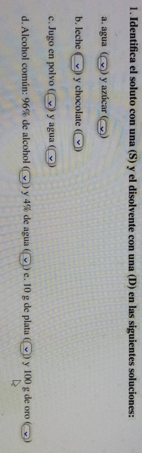 Identifica el soluto con una (S) y el disolvente con una (D) en las siguientes soluciones: 
a. agua ( 2)) y azúcar (C D 
b. leche y chocolate 
c. Jugo en polvo ( ) y agua (〇) 
d. Alcohol común: 96% de alcohol () y 4% de agua () e. 10 g de plata y 100 g de oro (