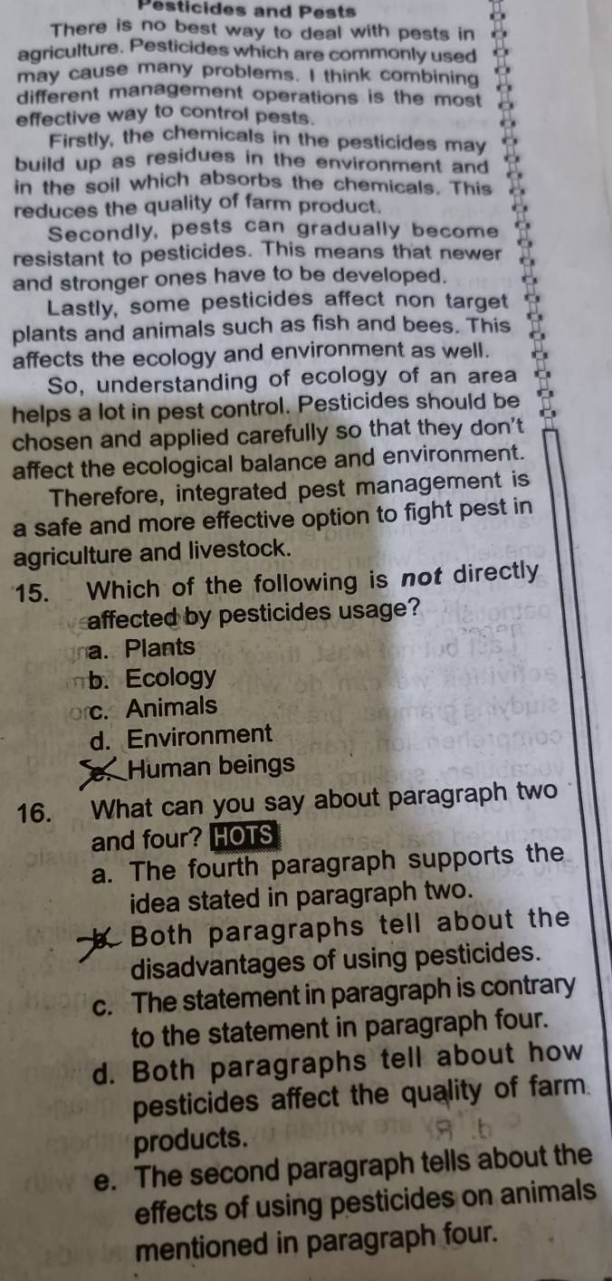 Pesticides and Pests
There is no best way to deal with pests in
agriculture. Pesticides which are commonly used
may cause many problems. I think combining
different management operations is the most
effective way to control pests.
Firstly, the chemicals in the pesticides may
build up as residues in the environment and
in the soil which absorbs the chemicals. This
reduces the quality of farm product.
Secondly, pests can gradually become
resistant to pesticides. This means that newer
and stronger ones have to be developed.
Lastly, some pesticides affect non target
plants and animals such as fish and bees. This
affects the ecology and environment as well.
So, understanding of ecology of an area
helps a lot in pest control. Pesticides should be
chosen and applied carefully so that they don't
affect the ecological balance and environment.
Therefore, integrated pest management is
a safe and more effective option to fight pest in
agriculture and livestock.
15. Which of the following is not directly
affected by pesticides usage?
a. Plants
b. Ecology
c. Animals
d. Environment. Human beings
16. What can you say about paragraph two
and four? HOTS
a. The fourth paragraph supports the
idea stated in paragraph two.
Both paragraphs tell about the
disadvantages of using pesticides.
c. The statement in paragraph is contrary
to the statement in paragraph four.
d. Both paragraphs tell about how
pesticides affect the quality of farm.
products.
e. The second paragraph tells about the
effects of using pesticides on animals
mentioned in paragraph four.