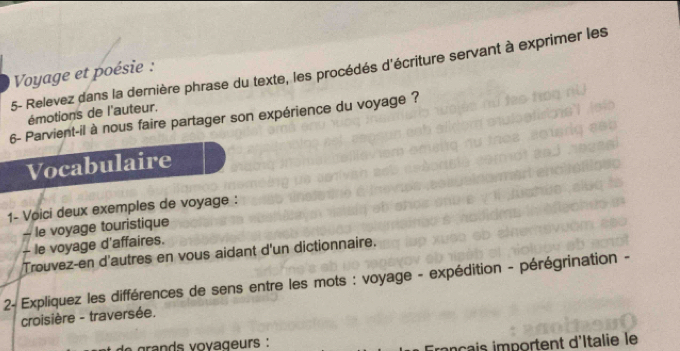 5- Relevez dans la dernière phrase du texte, les procédés d'écriture servant à exprimer les 
Voyage et poésie : 
émotions de l'auteur. 
6- Parvient-il à nous faire partager son expérience du voyage ? 
Vocabulaire 
1- Voici deux exemples de voyage : 
- le voyage touristique 
- le voyage d'affaires. 
Trouvez-en d'autres en vous aidant d'un dictionnaire. 
2- Expliquez les différences de sens entre les mots : voyage - expédition - pérégrination - 
croisière - traversée. 
r ds v o va g eurs : 
s importent d'Italie le