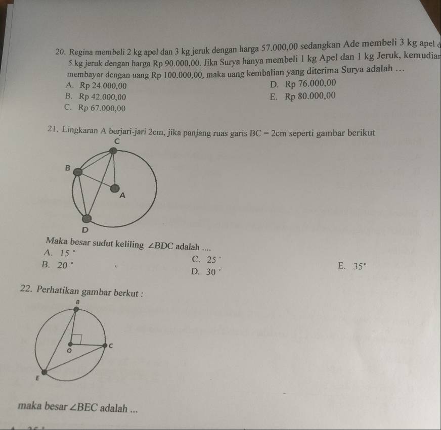 Regina membeli 2 kg apel dan 3 kg jeruk dengan harga 57.000,00 sedangkan Ade membeli 3 kg apel &
5 kg jeruk dengan harga Rp 90.000,00. Jika Surya hanya membeli 1 kg Apel dan 1 kg Jeruk, kemudiar
membayar dengan uang Rp 100.000,00, maka uang kembalian yang diterima Surya adalah …
A. Rp 24.000,00 D. Rp76.000 ,0(
B. R_D 42.000,00 E. Rp80. 000,00
C. RD 67.000,00
21. Lingkaran A berjari-jari 2cm, jika panjang ruas garis BC=2cm seperti gambar berikut
Maka besar sudut keliling ∠ BDC adalah ....
A. 15°
C. 25°
B. 20° E. 35°
D, 30°
22. Perhatikan gambar berkut :
maka besar ∠ BEC adalah ...