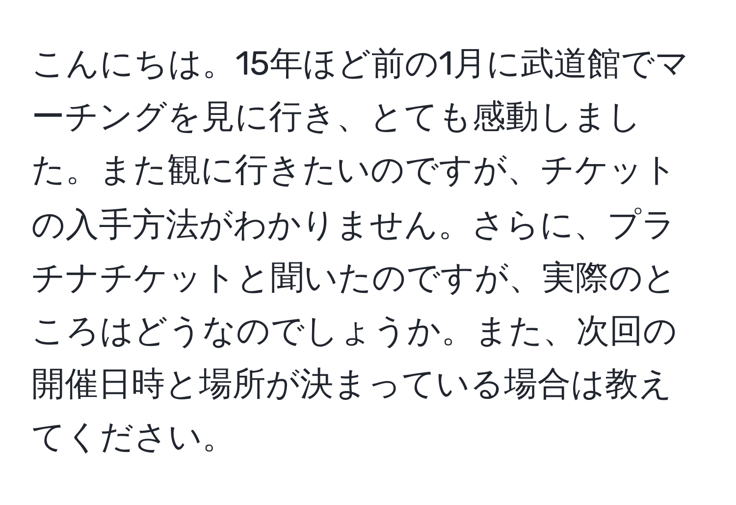 こんにちは。15年ほど前の1月に武道館でマーチングを見に行き、とても感動しました。また観に行きたいのですが、チケットの入手方法がわかりません。さらに、プラチナチケットと聞いたのですが、実際のところはどうなのでしょうか。また、次回の開催日時と場所が決まっている場合は教えてください。