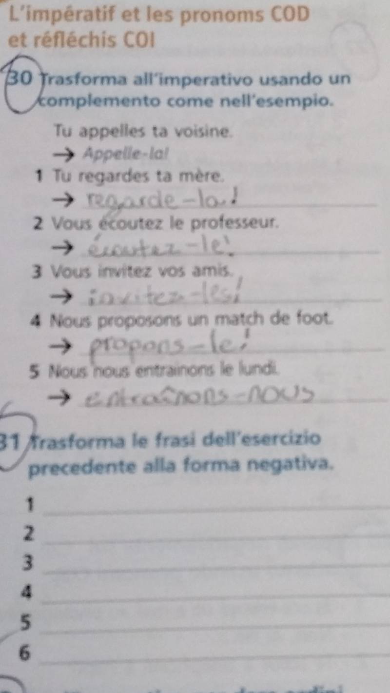 L'impératif et les pronoms COD 
et réfléchis COI 
30 Trasforma all´imperativo usando un 
complemento come nell'esempio. 
Tu appelles ta voisine. 
Appelle-la! 
1 Tu regardes ta mère. 
_ 
2 Vous écoutez le professeur. 
_ 
3 Vous invítez vos amis. 
_ 
4 Nous proposons un match de foot. 
_ 
5 Nous nous entrainons le lundi. 
_ 
31 frasforma le frasí dell´esercizio 
precedente alla forma negativa. 
_1 
_2 
_3 
_4 
_5 
_6