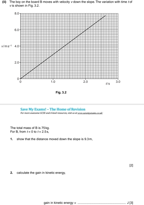 (ii) The boy on the board B moves with velocity v down the slope. The variation with time t of
v is shown in Fig. 3.2.
v/ m
Fig. 3.2 
Save My Exams! - The Home of Revision 
For more awesome GCSE and A level resources, visit us at waw savenyexams co.ul 
The total mass of B is 75kg. 
For B, from t=0 to t=2.5s, 
1. show that the distance moved down the slope is 9.3m, 
[2] 
2. calculate the gain in kinetic energy, 
gain in kinetic energy = _ J[3]