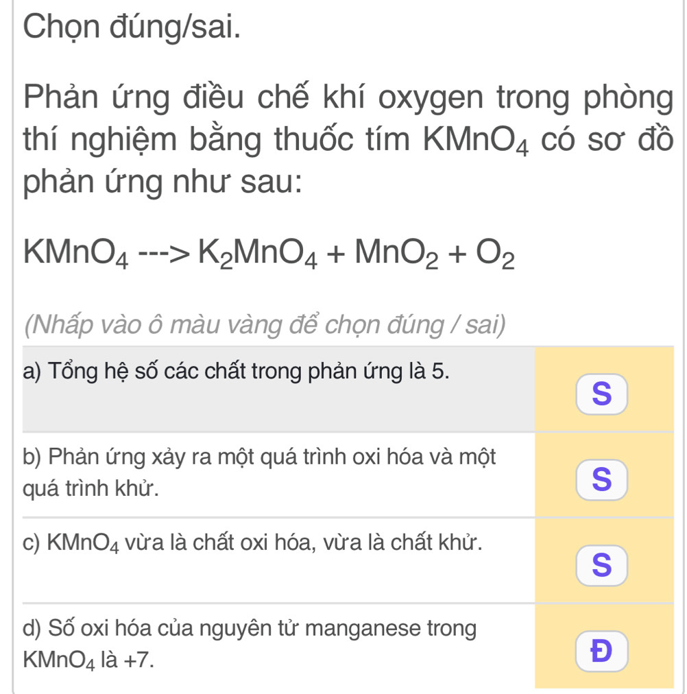 Chọn đúng/sai.
Phản ứng điều chế khí oxygen trong phòng
thí nghiệm bằng thuốc tím k (MnO_4 có sơ đồ
phản ứng như sau:
KMnO_4-->K_2MnO_4+MnO_2+O_2
(Nhấp vào ô màu vàng để chọn đúng / sai)
a) Tổng hệ số các chất trong phản ứng là 5.
S
b) Phản ứng xảy ra một quá trình oxi hóa và một
quá trình khử.
S
c) KMn O_4 vừa là chất oxi hóa, vừa là chất khử.
S
d) Số oxi hóa của nguyên tử manganese trong
KMnO_4la+7.
Đ