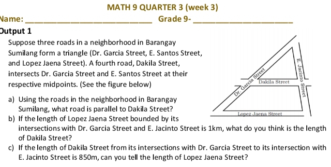 MATH 9 QUARTER 3 (week 3)
Name: Grade 9-
__
Output 1
Suppose three roads in a neighborhood in Barangay
Sumilang form a triangle (Dr. Garcia Street, E. Santos Street,
and Lopez Jaena Street). A fourth road, Dakila Street,
intersects Dr. Garcia Street and E. Santos Street at their
respective midpoints. (See the figure below)
a) Using the roads in the neighborhood in Barangay
Sumilang, what road is parallel to Dakila Street?
b) If the length of Lopez Jaena Street bounded by its
intersections with Dr. Garcia Street and E. Jacinto Street is 1km, what do you think is the length
of Dakila Street?
c) If the length of Dakila Street from its intersections with Dr. Garcia Street to its intersection with
E. Jacinto Street is 850m, can you tell the length of Lopez Jaena Street?