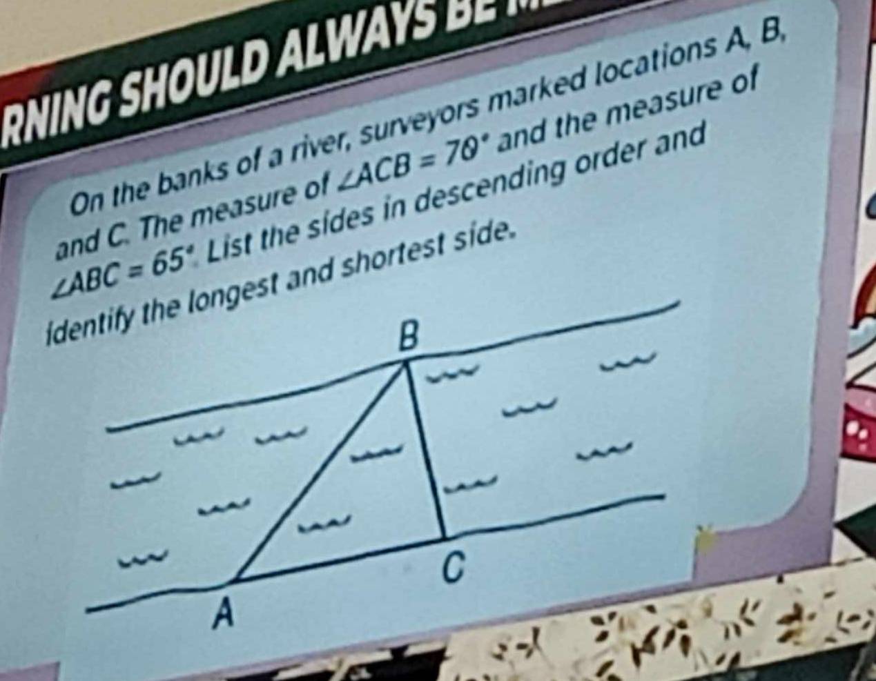 On the banks of a river, surveyors marked locations A, B
and C. The measure of ∠ ACB=70° and the measure of
List the sides in descending order and