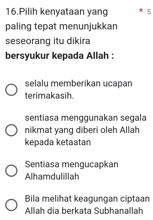 Pilih kenyataan yang * 5
paling tepat menunjukkan
seseorang itu dikira
bersyukur kepada Allah :
selalu memberikan ucapan
terimakasih.
sentiasa menggunakan segala
nikmat yang diberi oleh Allah
kepada ketaatan
Sentiasa mengucapkan
Alhamdulillah
Bila melihat keagungan ciptaan
Allah dia berkata Subhanallah