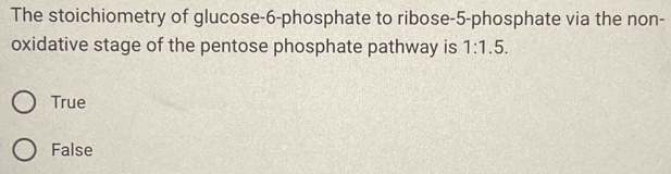 The stoichiometry of glucose -6 -phosphate to ribose -5 -phosphate via the non-
oxidative stage of the pentose phosphate pathway is 1:1.5.
True
False