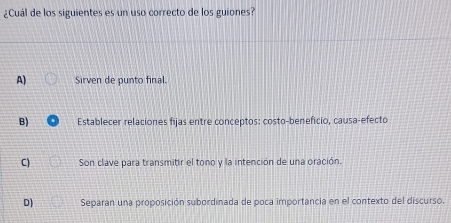 ¿Cuál de los siguientes es un uso correcto de los guiones?
A) Sirven de punto final.
B) Establecer relaciones fijas entre conceptos: costo-beneficio, causa-efecto
C) Son clave para transmitir el tono y la intención de una oración.
D) Separan una proposición subordinada de poca importancia en el contexto del discurso.