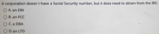 A corporation doesn t have a Social Security number, but it does need to obtain from the IRS:
A. an EIN
B. an FCC
C. a DBA
D. an LTD