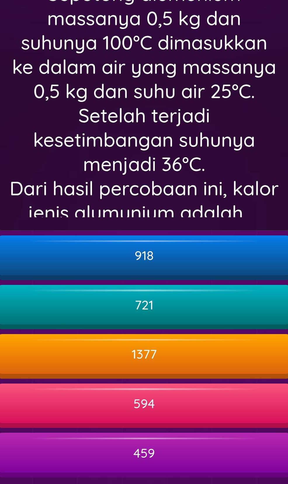 massanya 0,5 kg dan
suhunya 100°C dimasukkan
ke dalam air yang massanya
0,5 kg dan suhu air 25°C. 
Setelah terjadi
kesetimbangan suhunya
menjadi 36°C. 
Dari hasil percobaan ini, kalor
ienis alumunium ada lah
918
721
1377
594
459