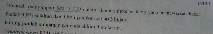 1449/1 
Umairah menyımpan RM15 000 dalam akaun simpanan tetap yang menawarkan kadar 
faedah 4.8% setahun dan dikompaunkan setiap 3 bulan. 
Hitung jumlah simpanannya pada akhir tahun ketiga. 
Umairah saves RM15.000