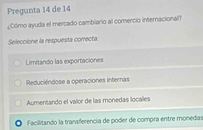 Pregunta 14 de 14
¿Cómo ayuda el mercado cambiario al comercio internacional?
Seleccione la respuesta correcta:
Limitando las exportaciones
Reduciéndose a operaciones internas
Aumentando el valor de las monedas locales
Facilitando la transferencia de poder de compra entre monedas