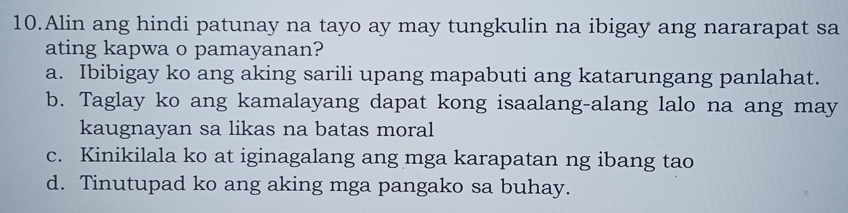 Alin ang hindi patunay na tayo ay may tungkulin na ibigay ang nararapat sa
ating kapwa o pamayanan?
a. Ibibigay ko ang aking sarili upang mapabuti ang katarungang panlahat.
b. Taglay ko ang kamalayang dapat kong isaalang-alang lalo na ang may
kaugnayan sa likas na batas moral
c. Kinikilala ko at iginagalang ang mga karapatan ng ibang tao
d. Tinutupad ko ang aking mga pangako sa buhay.