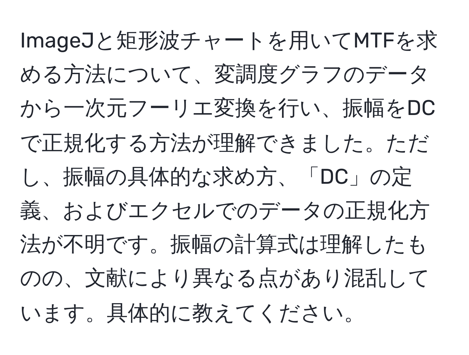 ImageJと矩形波チャートを用いてMTFを求める方法について、変調度グラフのデータから一次元フーリエ変換を行い、振幅をDCで正規化する方法が理解できました。ただし、振幅の具体的な求め方、「DC」の定義、およびエクセルでのデータの正規化方法が不明です。振幅の計算式は理解したものの、文献により異なる点があり混乱しています。具体的に教えてください。