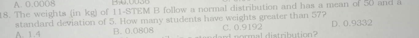 A. 0.0008 B. 0.0036
18. The weights (in kg) of 11 -STEM B follow a normal distribution and has a mean of 50 and a
standard deviation of 5. How many students have weights greater than 57?
A. 1.4 B. 0.0808 C. 0.9192 D. 0.9332
ard normal distribution?