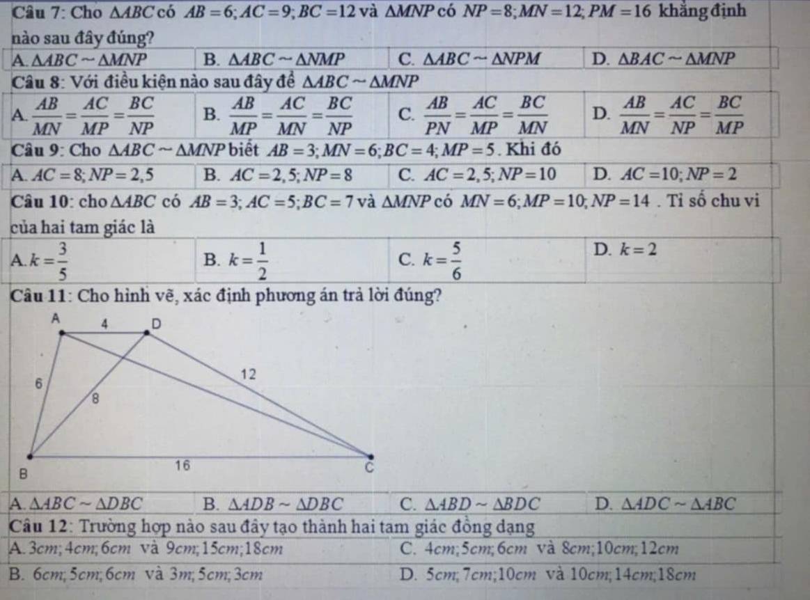 Cho △ ABC có AB=6;AC=9;BC=12 và △ MNP có NP=8;MN=12;PM=16 khẳng định
n
A
 
A
c
A
c định phương án ả lời đúng?
A. △ ABCsim △ DBC B. △ ADBsim △ DBC C. △ ABDsim △ BDC D. △ ADCsim △ ABC
Câu 12: Trường hợp nào sau đây tạo thành hai tam giác đồng dạng
A. 3cm;4cm;6cm và 9cm;15cm;18cm C. 4cm;5cm;6cm và 8cm;10cm;12cm
B. 6cm; 5cm; 6cm và 3m; 5cm; 3cm D. 5cm;7cm;10cm và 10cm;14cm;18cm