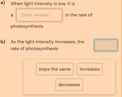 When light intensity is low, it is
a Enter answer... in the rate of
photosynthesis.
b) As the light intensity increases, the
rate of photosynthesis
stays the same increases
decreases