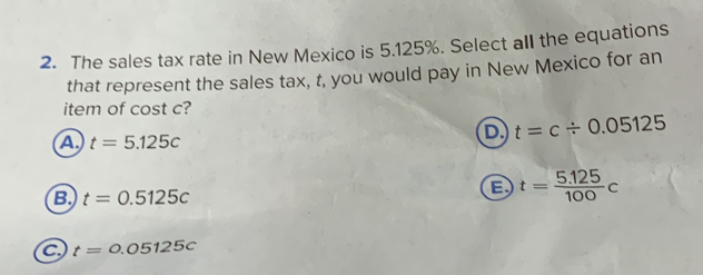 The sales tax rate in New Mexico is 5.125%. Select all the equations
that represent the sales tax, t, you would pay in New Mexico for an
item of cost c?
A t=5.125c
D t=c/ 0.05125
B. t=0.5125c
B t= (5.125)/100 c
C t=0.05125c