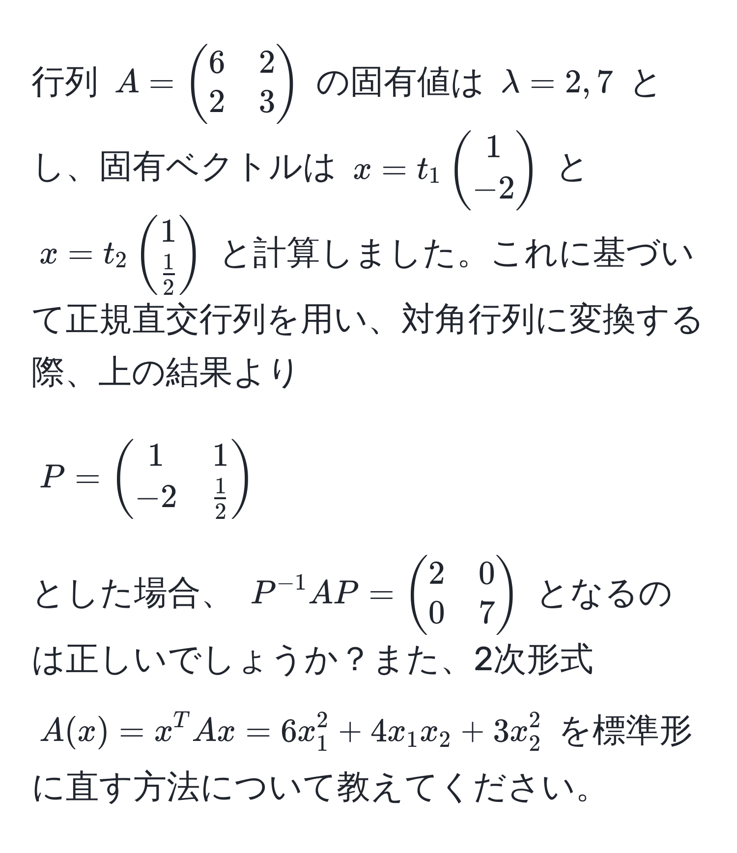 行列 $A = beginpmatrix 6 & 2  2 & 3 endpmatrix$ の固有値は $lambda = 2, 7$ とし、固有ベクトルは $x = t_1 beginpmatrix 1  -2 endpmatrix$ と $x = t_2 beginpmatrix 1   1/2  endpmatrix$ と計算しました。これに基づいて正規直交行列を用い、対角行列に変換する際、上の結果より $P = beginpmatrix 1 & 1  -2 &  1/2  endpmatrix$ とした場合、 $P^(-1)AP = beginpmatrix 2 & 0  0 & 7 endpmatrix$ となるのは正しいでしょうか？また、2次形式 $A(x) = x^T A x = 6x_1^2 + 4x_1x_2 + 3x_2^2$ を標準形に直す方法について教えてください。