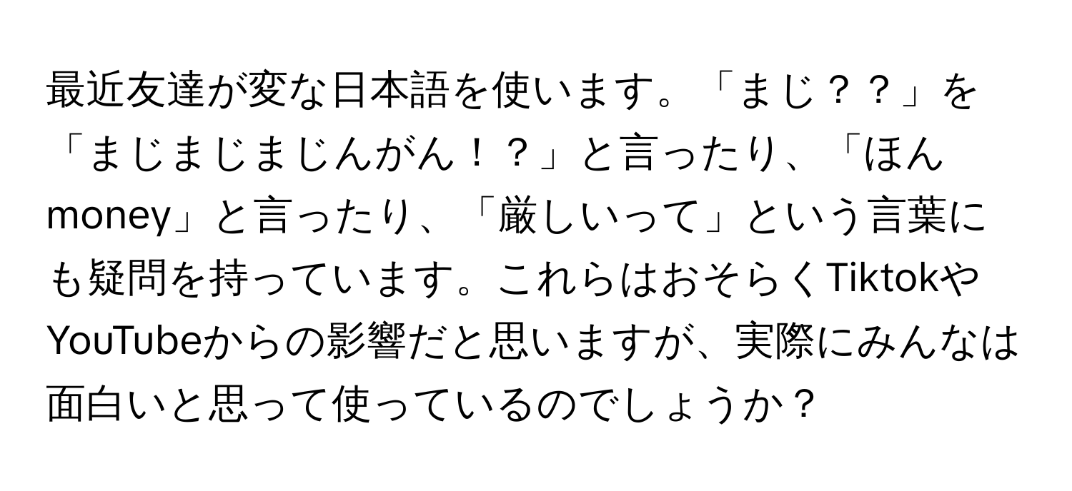 最近友達が変な日本語を使います。「まじ？？」を「まじまじまじんがん！？」と言ったり、「ほんmoney」と言ったり、「厳しいって」という言葉にも疑問を持っています。これらはおそらくTiktokやYouTubeからの影響だと思いますが、実際にみんなは面白いと思って使っているのでしょうか？