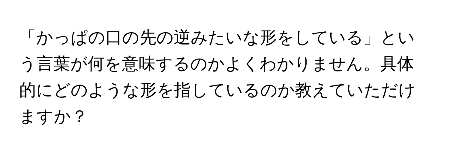 「かっぱの口の先の逆みたいな形をしている」という言葉が何を意味するのかよくわかりません。具体的にどのような形を指しているのか教えていただけますか？