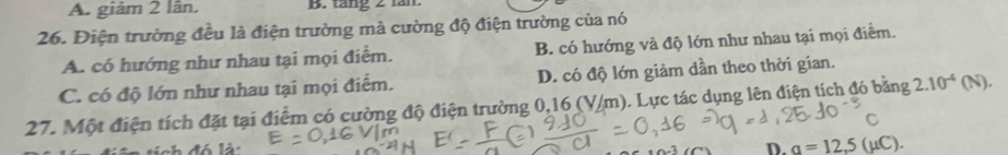 A. giám 2 lân. B. tăng 2 tăn.
26. Điện trường đều là điện trường mà cường độ điện trường của nó
A. có hướng như nhau tại mọi điểm. B. có hướng và độ lớn như nhau tại mọi điễm.
C. có độ lớn như nhau tại mọi điểm. D. có độ lớn giảm dần theo thời gian.
27. Một điện tích đặt tại điểm có cường độ điện trường 0,16 (V/m). Lực tác dụng lên điện tích đó bằng 2.10^(-4)(N).
C
í ch đó là: D. a=12.5(mu C).